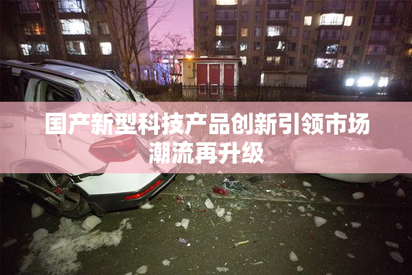 国产新型科技产品创新引领市场潮流再升级