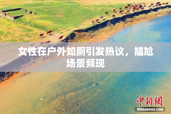 女性在户外如厕引发热议，尴尬场景频现