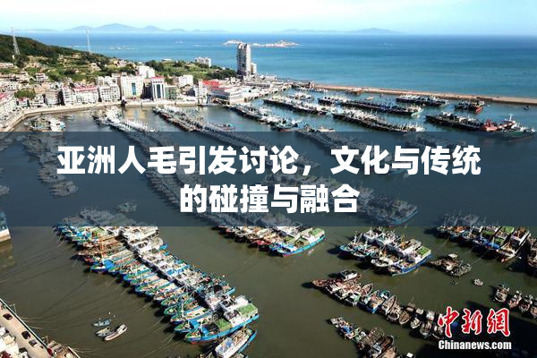 亚洲人毛引发讨论，文化与传统的碰撞与融合
