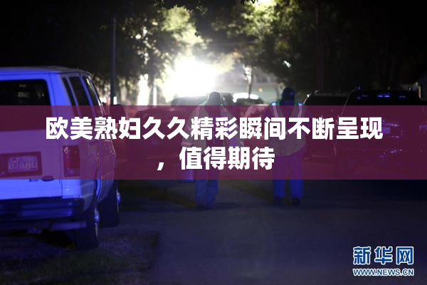 欧美熟妇久久精彩瞬间不断呈现，值得期待