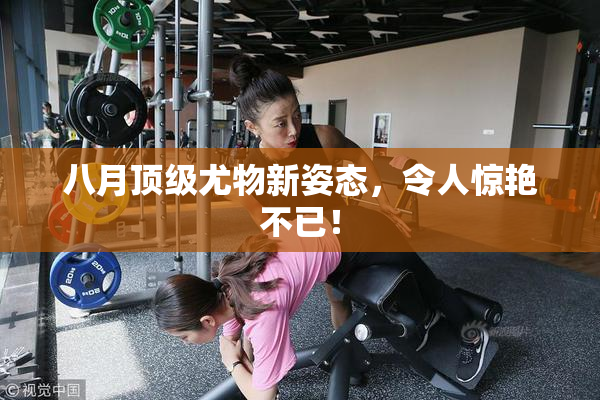 八月顶级尤物新姿态，令人惊艳不已！