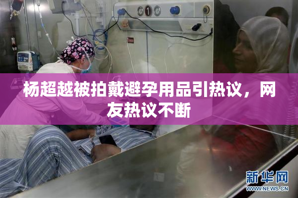 杨超越被拍戴避孕用品引热议，网友热议不断