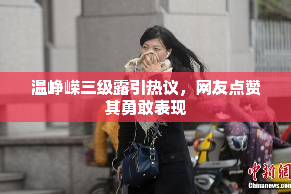 温峥嵘三级露引热议，网友点赞其勇敢表现