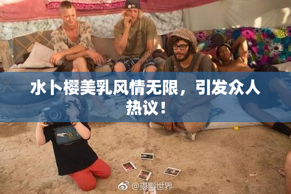 水卜樱美乳风情无限，引发众人热议！
