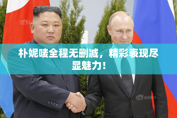 朴妮唛全程无删减，精彩表现尽显魅力！