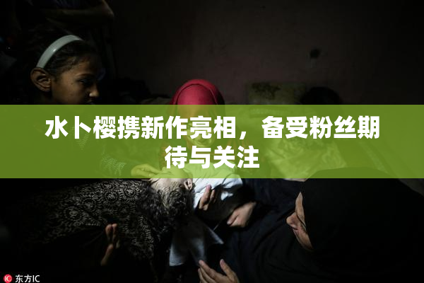 水卜樱携新作亮相，备受粉丝期待与关注