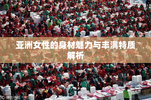 亚洲女性的身材魅力与丰满特质解析