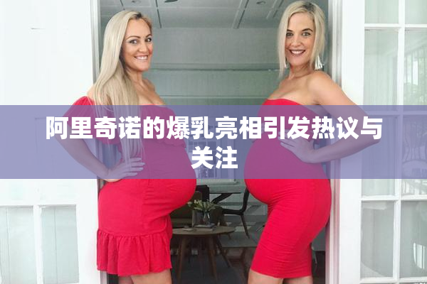阿里奇诺的爆乳亮相引发热议与关注