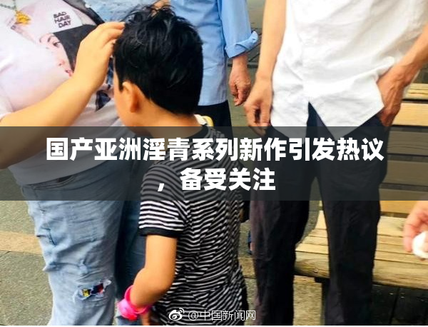国产亚洲淫青系列新作引发热议，备受关注