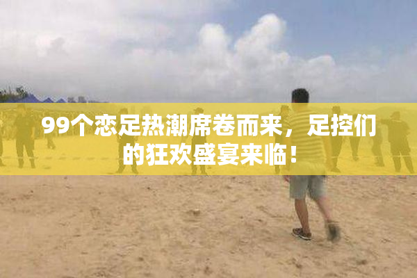 99个恋足热潮席卷而来，足控们的狂欢盛宴来临！