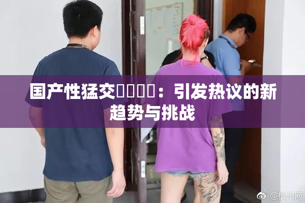 国产性猛交❌‌❌‌：引发热议的新趋势与挑战