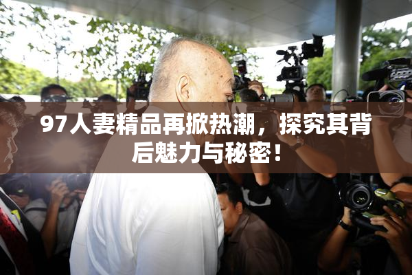 97人妻精品再掀热潮，探究其背后魅力与秘密！