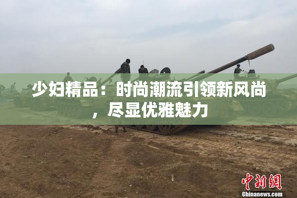 少妇精品：时尚潮流引领新风尚，尽显优雅魅力