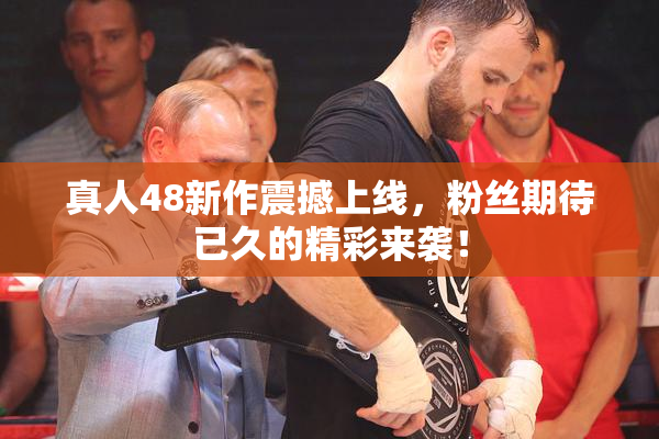 真人48新作震撼上线，粉丝期待已久的精彩来袭！