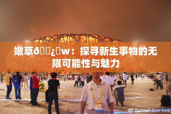 嫩草🌿‌w：探寻新生事物的无限可能性与魅力