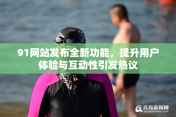 91网站发布全新功能，提升用户体验与互动性引发热议