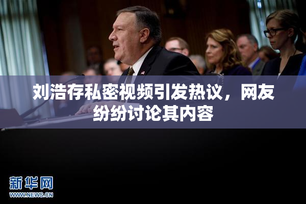 刘浩存私密视频引发热议，网友纷纷讨论其内容