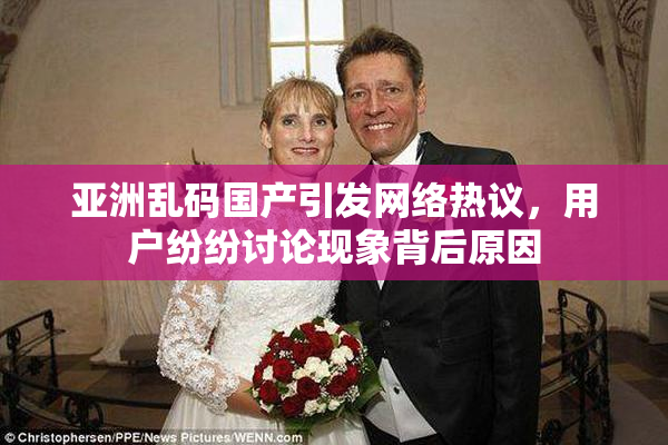 亚洲乱码国产引发网络热议，用户纷纷讨论现象背后原因