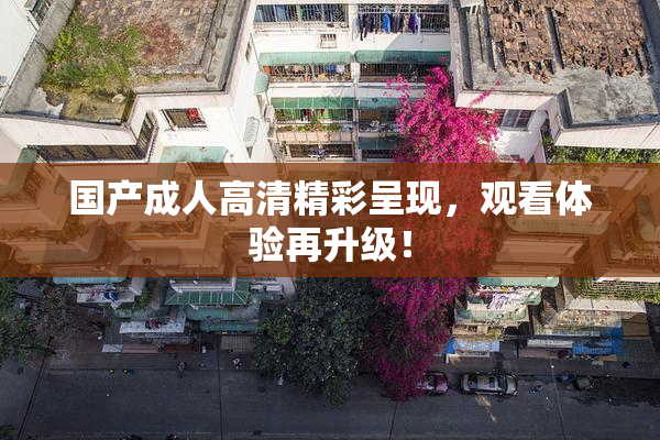 国产成人高清精彩呈现，观看体验再升级！