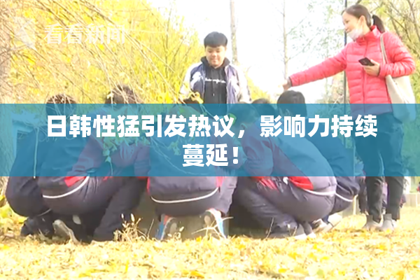日韩性猛引发热议，影响力持续蔓延！