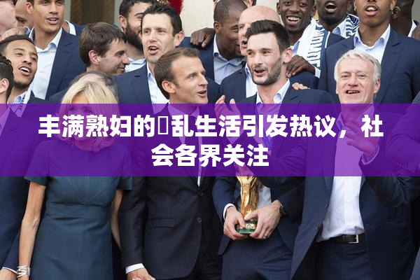 丰满熟妇的婬乱生活引发热议，社会各界关注