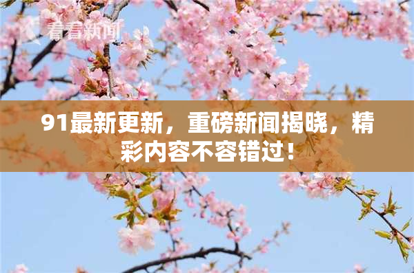 91最新更新，重磅新闻揭晓，精彩内容不容错过！