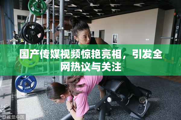 国产传媒视频惊艳亮相，引发全网热议与关注