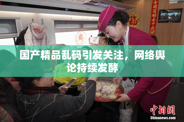 国产精品乱码引发关注，网络舆论持续发酵
