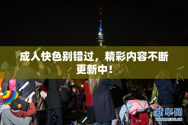 成人快色别错过，精彩内容不断更新中！