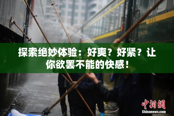 探索绝妙体验：好爽？好紧？让你欲罢不能的快感！