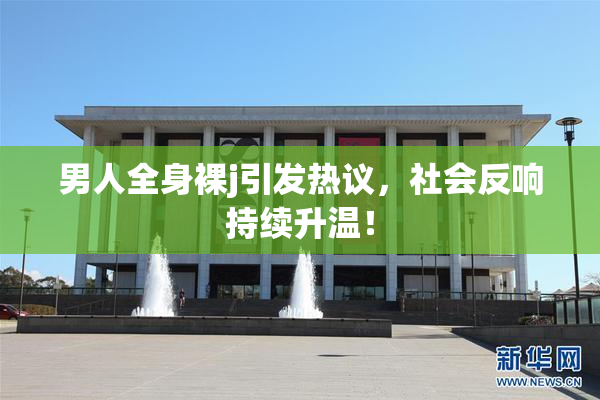 男人全身裸j引发热议，社会反响持续升温！