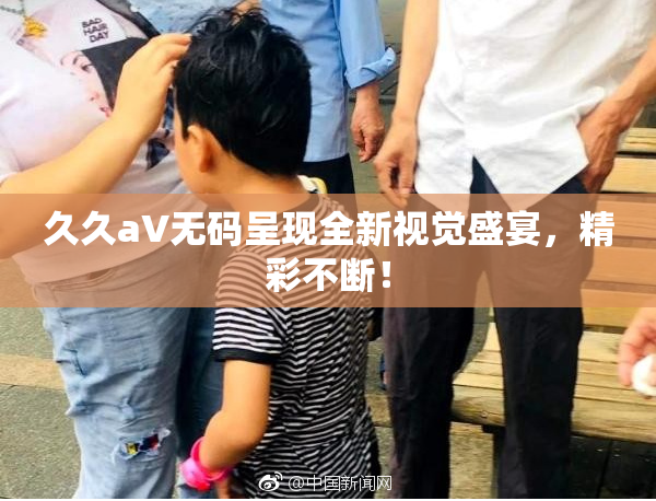 久久aV无码呈现全新视觉盛宴，精彩不断！