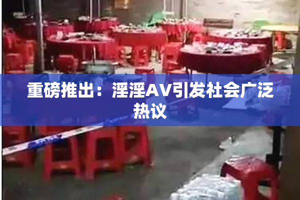 重磅推出：淫淫AV引发社会广泛热议