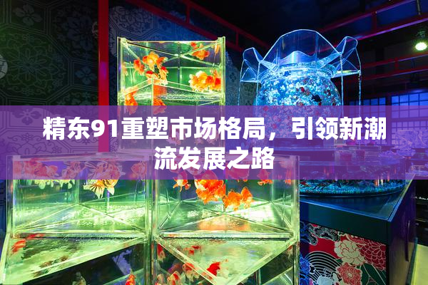 精东91重塑市场格局，引领新潮流发展之路