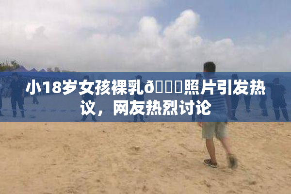小18岁女孩裸乳🔞照片引发热议，网友热烈讨论