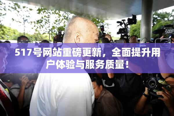 517号网站重磅更新，全面提升用户体验与服务质量！