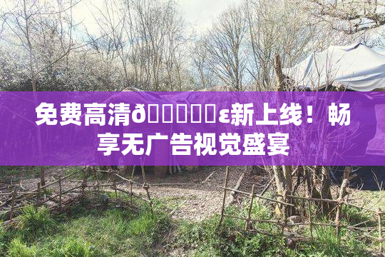 免费高清🔞❌‌ε新上线！畅享无广告视觉盛宴