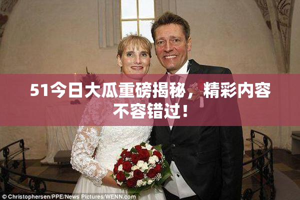 51今日大瓜重磅揭秘，精彩内容不容错过！