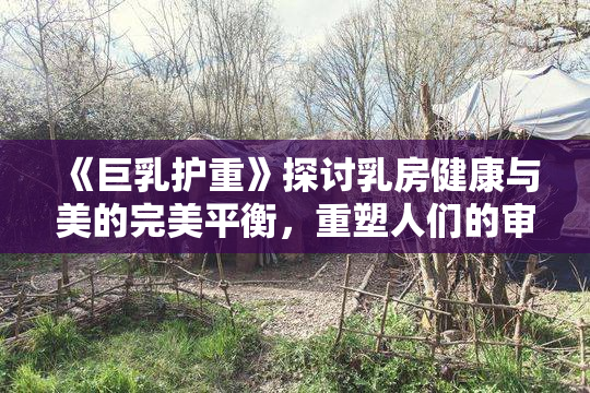 《巨乳护重》探讨乳房健康与美的完美平衡，重塑人们的审美观念