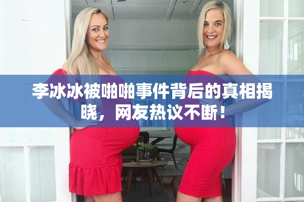 李冰冰被啪啪事件背后的真相揭晓，网友热议不断！