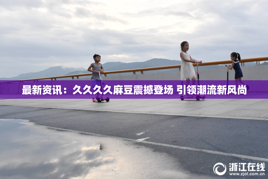 最新资讯：久久久久麻豆震撼登场 引领潮流新风尚