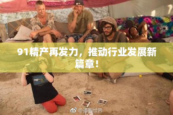 91精产再发力，推动行业发展新篇章！