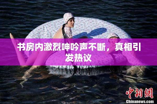书房内激烈呻吟声不断，真相引发热议