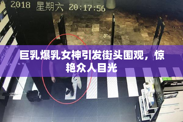 巨乳爆乳女神引发街头围观，惊艳众人目光