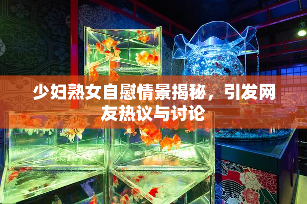 少妇熟女自慰情景揭秘，引发网友热议与讨论