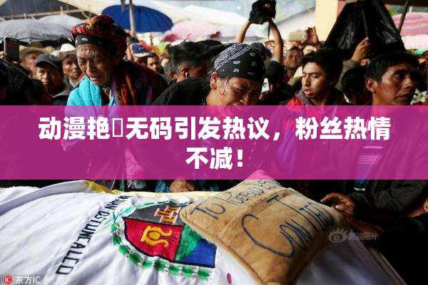 动漫艳鉧无码引发热议，粉丝热情不减！