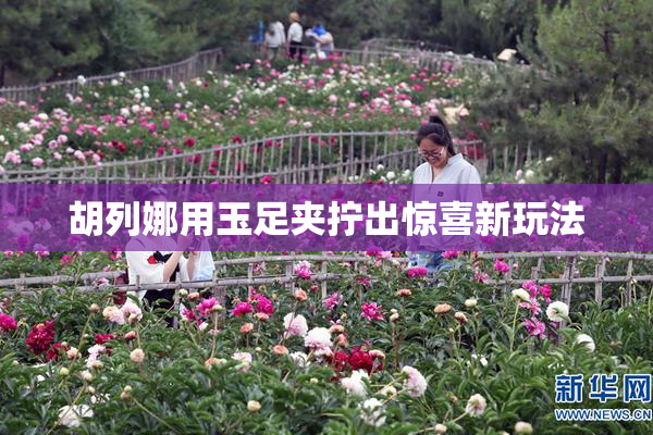 胡列娜用玉足夹拧出惊喜新玩法