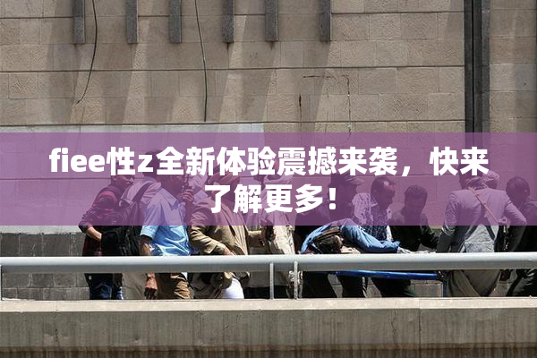 fiee性z全新体验震撼来袭，快来了解更多！