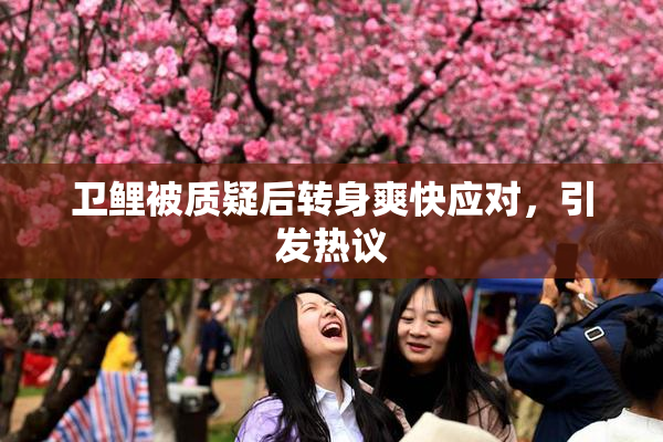 卫鲤被质疑后转身爽快应对，引发热议