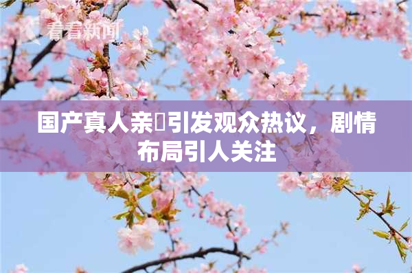 国产真人亲妺引发观众热议，剧情布局引人关注